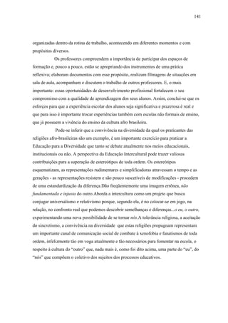 141




organizadas dentro da rotina de trabalho, acontecendo em diferentes momentos e com
propósitos diversos.
            Os professores compreendem a importância de participar dos espaços de
formação e, pouco a pouco, estão se apropriando dos instrumentos de uma prática
reflexiva; elaboram documentos com esse propósito, realizam filmagens de situações em
sala de aula, acompanham e discutem o trabalho de outros professores. E, o mais
importante: essas oportunidades de desenvolvimento profissional fortalecem o seu
compromisso com a qualidade de aprendizagem dos seus alunos. Assim, conclui-se que os
esforços para que a experiência escolar dos alunos seja significativa e prazerosa é real e
que para isso é importante trocar experiências também com escolas não formais de ensino,
que já possuem a vivência do ensino da cultura afro brasileira.
            Pode-se inferir que a convivência na diversidade da qual os praticantes das
religiões afro-brasileiras são um exemplo, é um importante exercício para praticar a
Educação para a Diversidade que tanto se debate atualmente nos meios educacionais,
institucionais ou não. A perspectiva da Educação Intercultural pode trazer valiosas
contribuições para a superação de estereótipos de toda ordem. Os estereótipos
esquematizam, as representações rudimentares e simplificadoras atravessam o tempo e as
gerações - as representações resistem e são pouco suscetíveis de modificações - procedem
de uma estandardização da diferença.Dão freqüentemente uma imagem errônea, não
fundamentada e injusta do outro.Aborda a intercultura como um projeto que busca
conjugar universalismo e relativismo porque, segundo ela, é no colocar-se em jogo, na
relação, no confronto real que podemos descobrir semelhanças e diferenças...o eu, o outro,
experimentando uma nova possibilidade de se tornar nós.A tolerância religiosa, a aceitação
do sincretismo, a convivência na diversidade que estas religiões propugnam representam
um importante canal de comunicação social de combate à xenofobia e fanatismos de toda
ordem, infelizmente tão em voga atualmente e tão necessários para fomentar na escola, o
respeito à cultura do “outro” que, nada mais é, como foi dito acima, uma parte do “eu”, do
“nós” que compõem o coletivo dos sujeitos dos processos educativos.
 