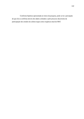 142




           Conforme hipótese apresentada no início da pesquisa, pode se ter a percepção
de que ela se confirma através dos dados coletados e pelo processo decorrente da
participação dos estudos de cultura negra como exigência atual do MEC
 