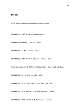 143




FONTES



Locais onde as entrevistas e investigações foram realizadas




TERREIRO ILÊ OPÔ AFONJA – Salvador – Bahia.




TERREIRO MARAKETO – Salvador – Bahia.




TERREIRO GANTOIS – Salvador – Bahia.




TERREIRO ILÊ AXÉ IGINO OLU ORACI – Salvador – Bahia.




ILÊ de Candomblé ASÈ TI KETÙ ODE GIRANLOYA – Santo André – São Paulo.




TERREIRO BATE FOLHAS – Salvador – Bahia.




TERREIRO ILÊ AXÈ OBALUAIÊ OXUM – Mauá - São Paulo.




TERREIRO ILÊ AXÈ IEMANJÁ OGUM TÉ– Diadema – São Paulo.




TERREIRO ILÊ AXÈ OJÚ YÁ OMI – Santo André – São Paulo.
 