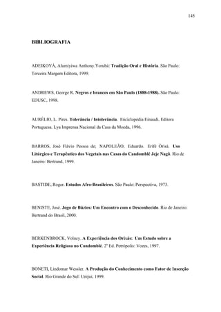 145




BIBLIOGRAFIA



ADEIKOYÁ, Alumiyiwa Anthony.Yorubá: Tradição Oral e História. São Paulo:
Terceira Margem Editora, 1999.



ANDREWS, George R. Negros e brancos em São Paulo (1888-1988). São Paulo:
EDUSC, 1998.



AURÉLIO, L. Pires. Tolerância / Intolerância. Enciclopédia Einaudi, Editora
Portuguesa. Lya Imprensa Nacional da Casa da Moeda, 1996.



BARROS, José Flávio Pessoa de; NAPOLEÃO, Eduardo. Erifè Òrisà. Uso
Litúrgico e Terapêutico dos Vegetais nas Casas do Candomblé Jeje Nagô. Rio de
Janeiro: Bertrand, 1999.




BASTIDE, Roger. Estudos Afro-Brasileiros. São Paulo: Perspectiva, 1973.




BENISTE, José. Jogo de Búzios: Um Encontro com o Desconhecido. Rio de Janeiro:
Bertrand do Brasil, 2000.




BERKENBROCK, Volney. A Experiência dos Orixás: Um Estudo sobre a
Experiência Religiosa no Candomblé. 2a Ed. Petrópolis: Vozes, 1997.




BONETI, Lindomar Wessler. A Produção do Conhecimento como Fator de Inserção
Social. Rio Grande do Sul: Unijui, 1999.
 