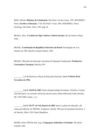 146




BOSI, Alfredo. Dialetica da Colonização. São Paulo: Cia das Letras, 1992. BOURDIEU,
Pierre. Escritos e Educação. 3a Ed. São Paulo: Vozes, 2001. BOURDIEU, Pierre.
Sociólogo. São Paulo: Ática, 1983, pág. 66.



BRAGA, Júlio. A Cadeira de Ogã e Outros e Outros Ensaios. Rio de Janeiro: Palias,
1999.



BRASIL. Constituição da República Federativa do Brasil. Promulgada em 5 de
Outubro de 1988. Brasília: Senado Federal, 1988.




BRASIL. Ministério da Educação. Secretaria de Educação Fundamental. Parâmetros
Curriculares Nacionais. Brasília,1997.




_________ Lei de Diretrizes e Bases da Educação Nacional, Lei nº 9.394 de 20 de
Novembro de 1996.




_________ Lei nº 10.639 de 2003. Inclui obrigatoriedade da temática “História e Cultura
Afro-Brasileira” no currículo oficial da rede de ensino. Diário Oficial da União, Brasília,
DF, 10/01/2002. Seção 1. p.1.



_________ Lei nº 10.172 de 9 de Janeiro de 2001.Aprova o plano de educação e dá
outras providências. In: BRASIL. Congresso. Senado. 500 anos de legislação brasileira. 2.
ed. Brasília, 2001c. CD3: Brasil República.




BURKE, Peter; POTER, Roy (org.). Linguagens: Indivíduo e Sociedade. São Paulo:
UNESP, 1993.
 