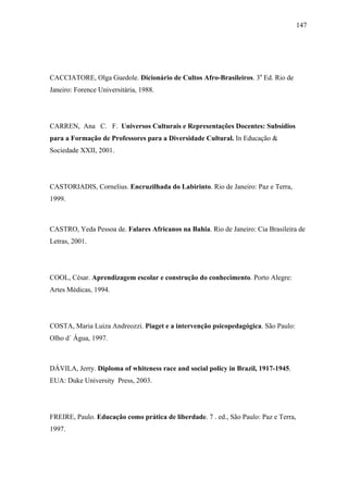147




CACCIATORE, Olga Guedole. Dicionário de Cultos Afro-Brasileiros. 3a Ed. Rio de
Janeiro: Forence Universitária, 1988.




CARREN, Ana C. F. Universos Culturais e Representações Docentes: Subsídios
para a Formação de Professores para a Diversidade Cultural. In Educação &
Sociedade XXII, 2001.




CASTORIADIS, Cornelius. Encruzilhada do Labirinto. Rio de Janeiro: Paz e Terra,
1999.



CASTRO, Yeda Pessoa de. Falares Africanos na Bahia. Rio de Janeiro: Cia Brasileira de
Letras, 2001.




COOL, César. Aprendizagem escolar e construção do conhecimento. Porto Alegre:
Artes Médicas, 1994.




COSTA, Maria Luiza Andreozzi. Piaget e a intervenção psicopedagógica. São Paulo:
Olho d´ Água, 1997.



DÁVILA, Jerry. Diploma of whiteness race and social policy in Brazil, 1917-1945.
EUA: Duke University Press, 2003.




FREIRE, Paulo. Educação como prática de liberdade. 7 . ed., São Paulo: Paz e Terra,
1997.
 