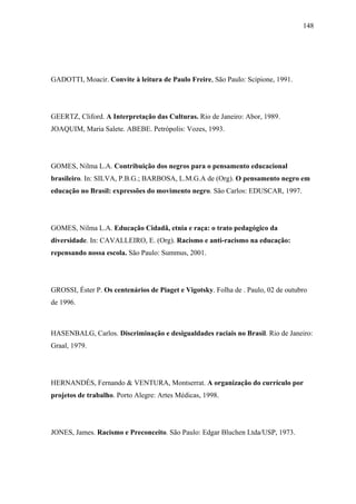 148




GADOTTI, Moacir. Convite à leitura de Paulo Freire, São Paulo: Scipione, 1991.




GEERTZ, Cliford. A Interpretação das Culturas. Rio de Janeiro: Abor, 1989.
JOAQUIM, Maria Salete. ABEBE. Petrópolis: Vozes, 1993.




GOMES, Nilma L.A. Contribuição dos negros para o pensamento educacional
brasileiro. In: SILVA, P.B.G.; BARBOSA, L.M.G.A de (Org). O pensamento negro em
educação no Brasil: expressões do movimento negro. São Carlos: EDUSCAR, 1997.




GOMES, Nilma L.A. Educação Cidadã, etnia e raça: o trato pedagógico da
diversidade. In: CAVALLEIRO, E. (Org). Racismo e anti-racismo na educação:
repensando nossa escola. São Paulo: Summus, 2001.




GROSSI, Éster P. Os centenários de Piaget e Vigotsky. Folha de . Paulo, 02 de outubro
de 1996.



HASENBALG, Carlos. Discriminação e desigualdades raciais no Brasil. Rio de Janeiro:
Graal, 1979.




HERNANDÉS, Fernando & VENTURA, Montserrat. A organização do currículo por
projetos de trabalho. Porto Alegre: Artes Médicas, 1998.




JONES, James. Racismo e Preconceito. São Paulo: Edgar Bluchen Ltda/USP, 1973.
 