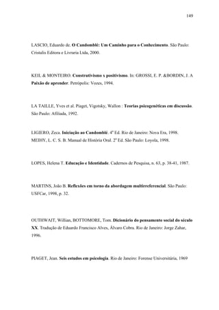 149




LASCIO, Eduardo de. O Candomblé: Um Caminho para o Conhecimento. São Paulo:
Cristalis Editora e Livraria Ltda, 2000.




KEIL & MONTEIRO. Construtivismo x positivismo. In: GROSSI, E. P. &BORDIN, J. A
Paixão de aprender. Petrópolis: Vozes, 1994.




LA TAILLE, Yves et al. Piaget, Vigotsky, Wallon : Teorias psicogenéticas em discussão.
São Paulo: Afiliada, 1992.



LIGIERO, Zeca. Iniciação ao Candomblé. 4a Ed. Rio de Janeiro: Nova Era, 1998.
MEIHY, L. C. S. B. Manual de História Oral. 2a Ed. São Paulo: Loyola, 1998.




LOPES, Helena T. Educação e Identidade. Cadernos de Pesquisa, n. 63, p. 38-41, 1987.




MARTINS, João B. Reflexões em torno da abordagem multirreferencial. São Paulo:
USFCar, 1998, p. 32.




OUTHWAIT, Willian, BOTTOMORE, Tom. Dicionário do pensamento social do século
XX. Tradução de Eduardo Francisco Alves, Álvaro Cobra. Rio de Janeiro: Jorge Zahar,
1996.




PIAGET, Jean. Seis estudos em psicologia. Rio de Janeiro: Forense Universitária, 1969
 