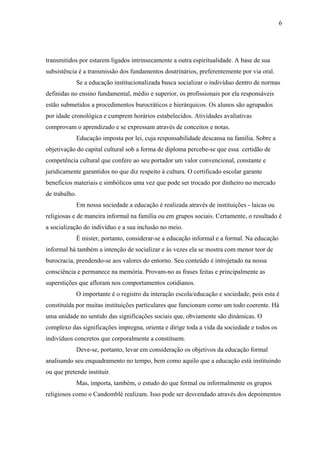 6




transmitidos por estarem ligados intrinsecamente a outra espiritualidade. A base de sua
subsistência é a transmissão dos fundamentos doutrinários, preferentemente por via oral.
            Se a educação institucionalizada busca socializar o indivíduo dentro de normas
definidas no ensino fundamental, médio e superior, os profissionais por ela responsáveis
estão submetidos a procedimentos burocráticos e hierárquicos. Os alunos são agrupados
por idade cronológica e cumprem horários estabelecidos. Atividades avaliativas
comprovam o aprendizado e se expressam através de conceitos e notas.
            Educação imposta por lei, cuja responsabilidade descansa na família. Sobre a
objetivação do capital cultural sob a forma de diploma percebe-se que essa certidão de
competência cultural que confere ao seu portador um valor convencional, constante e
juridicamente garantidos no que diz respeito à cultura. O certificado escolar garante
benefícios materiais e simbólicos uma vez que pode ser trocado por dinheiro no mercado
de trabalho.
            Em nossa sociedade a educação é realizada através de instituições - laicas ou
religiosas e de maneira informal na família ou em grupos sociais. Certamente, o resultado é
a socialização do indivíduo e a sua inclusão no meio.
            É mister, portanto, considerar-se a educação informal e a formal. Na educação
informal há também a intenção de socializar e às vezes ela se mostra com menor teor de
burocracia, prendendo-se aos valores do entorno. Seu conteúdo é introjetado na nossa
consciência e permanece na memória. Provam-no as frases feitas e principalmente as
superstições que afloram nos comportamentos cotidianos.
            O importante é o registro da interação escola/educação e sociedade, pois esta é
constituída por muitas instituições particulares que funcionam como um todo coerente. Há
uma unidade no sentido das significações sociais que, obviamente são dinâmicas. O
complexo das significações impregna, orienta e dirige toda a vida da sociedade e todos os
indivíduos concretos que corporalmente a constituem.
            Deve-se, portanto, levar em consideração os objetivos da educação formal
analisando seu enquadramento no tempo, bem como aquilo que a educação está instituindo
ou que pretende instituir.
            Mas, importa, também, o estudo do que formal ou informalmente os grupos
religiosos como o Candomblé realizam. Isso pode ser desvendado através dos depoimentos
 
