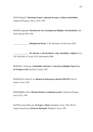 150




PINTO, Regina P. Movimento Negro e educação do negro: a ênfase na identidade.
Caderno de Pesquisa, n.86, p. 25-38, 1993.




PRANDI, Reginaldo. Herdeiras do Axé: Sociologia das Religiões Afro-Brasileiras. São
Paulo: Hucitec/USP, 1996.




________________. Mitologia dos Orixás. 2a Ed. São Paulo: Cia das Letras, 2001.




________________. De africano a afro-brasileiro: etnia, identidade, religião.Revista
USP, São Paulo, nº 46, pp. 52-65, junho-agosto 2000.




REHFEIR, C. Francisca. Candomblé e Salvação: A Salvação na Religião Nagô à Luz
da Teologia Cristã. São Paulo: Loyala, 1995.




ROMANELLI, Otaíza O. de. História da Educação no Brasil (1930-1973). Rio de
Janeiro: Vozes, 1978.




ROSEMBERG, Fúlvia. Relações Raciais e rendimento escolar. Caderno de Pesquisa,
n.63 p.19-23, 1987.




SANTOS, Juana Elbein dos. Os Nagô e a Morte. Petrópolis: Vozes, 1986. SILVA,
Vagner Gonçalves da. Orixás da Metrópole. Petrópolis: Vozes, 1995.
 