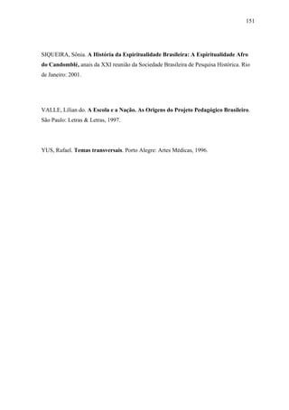 151




SIQUEIRA, Sônia. A História da Espiritualidade Brasileira: A Espiritualidade Afro
do Candomblé, anais da XXI reunião da Sociedade Brasileira de Pesquisa Histórica. Rio
de Janeiro: 2001.




VALLE, Lílian do. A Escola e a Nação. As Origens do Projeto Pedagógico Brasileiro.
São Paulo: Letras & Letras, 1997.




YUS, Rafael. Temas transversais. Porto Alegre: Artes Médicas, 1996.
 