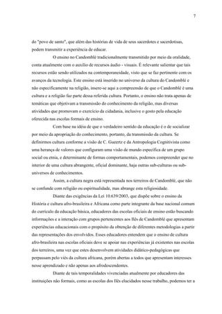 7




do "povo de santo", que além das histórias de vida de seus sacerdotes e sacerdotisas,
podem transmitir a experiência de educar.
            O ensino no Candomblé tradicionalmente transmitido por meio da oralidade,
conta atualmente com o auxílio de recursos áudio - visuais. É relevante salientar que tais
recursos estão sendo utilizados na contemporaneidade, visto que se faz pertinente com os
avanços da tecnologia. Este ensino está inserido no universo da cultura do Candomblé e
não especificamente na religião, insere-se aqui a compreensão de que o Candomblé é uma
cultura e a religião faz parte dessa referida cultura. Portanto, o ensino não trata apenas de
temáticas que objetivam a transmissão do conhecimento da religião, mas diversas
atividades que promovam o exercício da cidadania, inclusive o gosto pela educação
oferecida nas escolas formais de ensino.
            Com base na idéia de que o verdadeiro sentido da educação é o de socializar
por meio da apropriação do conhecimento, portanto, da transmissão da cultura. Se
definirmos cultura conforme a visão de C. Gueertz e da Antropologia Cognitivista como
uma herança de valores que configuram uma visão de mundo específica de um grupo
social ou etnia, e determinante de formas comportamentais, podemos compreender que no
interior de uma cultura abrangente, oficial dominante, haja outras sub-culturas ou sub-
universos de conhecimentos.
            Assim, a cultura negra está representada nos terreiros de Candomblé, que não
se confunde com religião ou espiritualidade, mas abrange esta religiosidade.
            Diante das exigências da Lei 10.639/2003, que dispõe sobre o ensino da
História e cultura afro-brasileira e Africana como parte integrante da base nacional comum
do currículo da educação básica, educadores das escolas oficiais de ensino estão buscando
informações e a interação com grupos pertencentes aos Ilês de Candomblé que apresentam
experiências educacionais com o propósito da obtenção de diferentes metodologias a partir
das representações dos envolvidos. Esses educadores entendem que o ensino de cultura
afro-brasileira nas escolas oficiais deve se apoiar nas experiências já existentes nas escolas
dos terreiros, uma vez que estes desenvolvem atividades didático-pedagógicas que
perpassam pelo viés da cultura africana, porém abertas a todos que apresentam interesses
nesse aprendizado e não apenas aos afrodescendentes.
            Diante de tais temporalidades vivenciadas atualmente por educadores das
instituições não formais, como as escolas dos Ilês elucidados nesse trabalho, podemos ter a
 