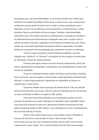 8




percepção de que, com muitas dificuldades, os envolvidos percebem que o Brasil, país
multiracial com grande diversidade cultural, busca a coesão social, e que o esforço nesse
sentido deve começar dentro da sala de aula, levando os alunos a perceberem como é
importante conviver com as diferenças sem hierarquizá-las, reconhecendo que a cultura
brasileira é fruto da contribuição de diversos grupos. Trabalhar a interculturalidade,
enfatizando como a diversidade cultural tem contribuído para a formação da sociedade, é
um importante passo para demonstrar que a integração assim como o respeito entre as
culturas são fatores essenciais e agregadores na formação da sociedade mais justa. Nesse
sentido, faz-se necessário aprofundar uma proposta inclusiva capacitando e formando
professores na perspectiva de uma pedagogia que compreenda e incentive as diferenças.
            Tornou-se agora necessário (e mesmo obrigatório) aprender o que fora
relegado como “primitiva” ou “feitiçaria”, esta maneira de fazer emergir no mesmo plano
de valorização a cultura dos afrodescendentes.
            O branco passa agora a buscar esta outra forma de conhecimento, através das
leituras especializadas de antropólogos e historiadores, mas principalmente no interior dos
terreiros de candomblé.
            O que era considerado distante, produto de ficções ou de literaturas científicas,
torna-se próxima; o que fora negado ou discriminado é agora legitimado oficialmente pela
educação. A cultura negra produzida e reproduzida nos candomblés irá fornecer os
subsídios para o ensino oficial.
            O presente trabalho, fruto de pesquisa de História Oral de Vida, foi realizado
através de 20 entrevistas com os pais e mães de santo de Candomblé que tem seus terreiros
ou roças em Salvador na Bahia e na região do ABC paulista.
            Estas entrevistas foram realizadas sem um questionário, porém com tema
norteador de pertinência ao assunto: Educação no Candomblé e pelo Candomblé. Dentre
essas entrevistas foi possível contar com depoimentos também de professores da rede
pública estadual da região do ABC Paulista , com a finalidade de revelar a contribuição dos
Ilês às Escolas Oficiais de Ensino.
            Porém, é bem válido ressalvar que os entrevistados tiveram a liberdade de
conversar de forma livre e descontraída. Os "pais e mães de santo" foram
entrevistados,visto que estes são os responsáveis pelas casas de culto e exercem nelas
evidentemente o maior "poder". Por se tratar de História Oral de Vida como estratégia
 