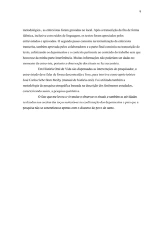 9




metodológica , as entrevistas foram gravadas no local. Após a transcrição da fita de forma
idêntica, inclusive com ruídos de linguagem, os textos foram apreciados pelos
entrevistados e aprovados. O segundo passo consistiu na textualização da entrevista
transcrita, também aprovada pelos colaboradores e a parte final consistiu na transcrição do
texto, enfatizando os depoimentos e o contexto pertinente ao conteúdo do trabalho sem que
houvesse da minha parte interferência. Muitas informações não poderiam ser dadas no
momento da entrevista, portanto a observação dos rituais se fez necessária.
           Em História Oral de Vida são dispensadas as intervenções do pesquisador, o
entrevistado deve falar de forma descontraída e livre; para isso tive como apoio teórico
José Carlos Sebe Bom Meihy (manual de história oral). Foi utilizada também a
metodologia de pesquisa etnográfica baseada na descrição dos fenômenos estudados,
caracterizando assim, a pesquisa qualitativa.
           O fato que me levou a vivenciar e observar os rituais e também as atividades
realizadas nas escolas das roças sustenta-se na confirmação dos depoimentos e para que a
pesquisa não se concretizasse apenas com o discurso do povo de santo.
 