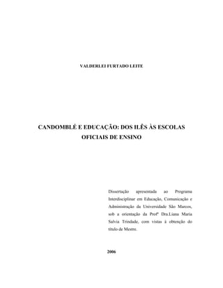 VALDERLEI FURTADO LEITE




CANDOMBLÉ E EDUCAÇÃO: DOS ILÊS ÀS ESCOLAS
            OFICIAIS DE ENSINO




                     Dissertação     apresentada   ao   Programa
                     Interdisciplinar em Educação, Comunicação e
                     Administração da Universidade São Marcos,
                     sob a orientação da Profª Dra.Liana Maria
                     Salvia Trindade, com vistas à obtenção do
                     título de Mestre.




                    2006
 