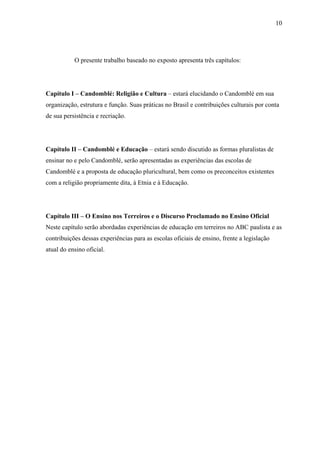 10




           O presente trabalho baseado no exposto apresenta três capítulos:




Capítulo I – Candomblé: Religião e Cultura – estará elucidando o Candomblé em sua
organização, estrutura e função. Suas práticas no Brasil e contribuições culturais por conta
de sua persistência e recriação.




Capítulo II – Candomblé e Educação – estará sendo discutido as formas pluralistas de
ensinar no e pelo Candomblé, serão apresentadas as experiências das escolas de
Candomblé e a proposta de educação pluricultural, bem como os preconceitos existentes
com a religião propriamente dita, à Etnia e à Educação.




Capítulo III – O Ensino nos Terreiros e o Discurso Proclamado no Ensino Oficial
Neste capítulo serão abordadas experiências de educação em terreiros no ABC paulista e as
contribuições dessas experiências para as escolas oficiais de ensino, frente a legislação
atual do ensino oficial.
 