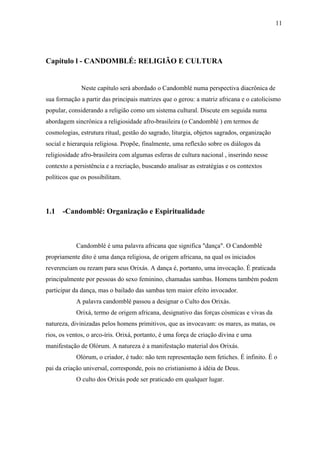 11




Capítulo l - CANDOMBLÉ: RELIGIÃO E CULTURA


              Neste capítulo será abordado o Candomblé numa perspectiva diacrônica de
sua formação a partir das principais matrizes que o gerou: a matriz africana e o catolicismo
popular, considerando a religião como um sistema cultural. Discute em seguida numa
abordagem sincrônica a religiosidade afro-brasileira (o Candomblé ) em termos de
cosmologias, estrutura ritual, gestão do sagrado, liturgia, objetos sagrados, organização
social e hierarquia religiosa. Propõe, finalmente, uma reflexão sobre os diálogos da
religiosidade afro-brasileira com algumas esferas de cultura nacional , inserindo nesse
contexto a persistência e a recriação, buscando analisar as estratégias e os contextos
políticos que os possibilitam.




1.1   -Candomblé: Organização e Espiritualidade



            Candomblé é uma palavra africana que significa "dança". O Candomblé
propriamente dito é uma dança religiosa, de origem africana, na qual os iniciados
reverenciam ou rezam para seus Orixás. A dança é, portanto, uma invocação. É praticada
principalmente por pessoas do sexo feminino, chamadas sambas. Homens também podem
participar da dança, mas o bailado das sambas tem maior efeito invocador.
            A palavra candomblé passou a designar o Culto dos Orixás.
            Orixá, termo de origem africana, designativo das forças cósmicas e vivas da
natureza, divinizadas pelos homens primitivos, que as invocavam: os mares, as matas, os
rios, os ventos, o arco-íris. Orixá, portanto, é uma força de criação divina e uma
manifestação de Olórum. A natureza é a manifestação material dos Orixás.
            Olórum, o criador, é tudo: não tem representação nem fetiches. É infinito. É o
pai da criação universal, corresponde, pois no cristianismo à idéia de Deus.
            O culto dos Orixás pode ser praticado em qualquer lugar.
 