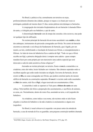 12




                No Brasil, a prática se faz, normalmente em terreiros ou roças,
preferencialmente distantes das cidades, porque os toques e os rituais por vezes se
prolongam, podendo até mesmo durar 21 dias, nestas práticas tem destaque os barracões.
                A congregação dos iniciados freqüentadores de um barracão é chamada filhos-
de-santo, e é dirigido pelo seu babaláwo, o pai de santo.
                A denominação barracão vem do tempo das senzalas e dos escravos, mas pode
ser qualquer tipo de edificação.
                No recinto principal do barracão há um trono sacerdotal e um estádio, o altar
dos atabaques, instrumentos de percussão consagrados aos Orixás. No centro do barracão
encontra-se enterrado o axé (força) de fundamento do barracão, que é ligado, por um
mastro, ao teto, simbolizando a vinculação do homem aos Orixás, e conseqüentemente a
Olórum. Ao lado do trono do babalorixá fica a cadeira de Ogã. "Toda vez que o Orixá
escolhe um Ogã, a primeira obrigação deste é comprar uma cadeira - quase sempre
mandam fazer por conta própria por um marceneiro uma cadeira especial que será
doravante a sede de onde assistirá as festas religiosas".3
               Anexados ao recinto principal, ou terreiro, ficam o roncó, a camarinha e as
criadeiras; estes são todos, locais fechados aos visitantes. São câmaras separadas onde se
recolhem aqueles que estão sendo iniciados na religião. Em torno do barracão, devem
existir os Ilês, ou casas consagradas aos Orixás, que podem constituir partes do mesmo
edifício do barracão ou construções separadas. O roncó é o recinto onde estão assentados
os Otás dos santos, nele fica o Pegi, o lugar reservado aos assentamentos e Otás.
                A camarinha é onde se separam os Yaôs para a feitura do santo em uma
cabeça. Nela também são feitos a preparação dos assentamentos, e sacrifícios de animais,
as curas, etc. Normalmente, dentro do ronco fica, assentado na terra, o erô (segredo) do
babaláwo.
                As criadeiras, como indica o seu nome, são recintos onde os iaôs ficam
alojados e recebem do babaláwo e da mãe criadeira os ensinamentos e alguns eros
(segredos).
                No Brasil, é usual colocar-se à esquerda e um pouco antes da entrada do
barracão, a casa de morada de Exu ou guardião, uma pequena construção também chamada



3
    BASTIDE, Roger. Estudos Afro-Brasileiros. São Paulo: Perspectiva, 1973, pág. 325.
 