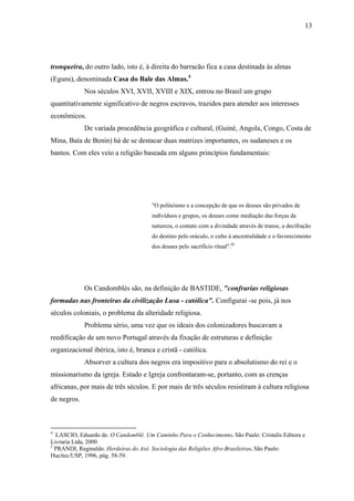 13




tronqueira, do outro lado, isto é, à direita do barracão fica a casa destinada às almas
(Eguns), denominada Casa do Bale das Almas.4
             Nos séculos XVI, XVII, XVIII e XIX, entrou no Brasil um grupo
quantitativamente significativo de negros escravos, trazidos para atender aos interesses
econômicos.
             De variada procedência geográfica e cultural, (Guiné, Angola, Congo, Costa de
Mina, Baía de Benin) há de se destacar duas matrizes importantes, os sudaneses e os
bantos. Com eles veio a religião baseada em alguns princípios fundamentais:




                                      "O politeísmo e a concepção de que os deuses são privados de
                                      indivíduos e grupos, os deuses como mediação das forças da
                                      natureza, o contato com a divindade através de transe, a decifração
                                      do destino pelo oráculo, o culto à ancestralidade e o favorecimento
                                      dos deuses pelo sacrifício ritual".05




             Os Candomblés são, na definição de BASTIDE, "confrarias religiosas
formadas nas fronteiras da civilização Lusa - católica". Configurai -se pois, já nos
séculos coloniais, o problema da alteridade religiosa.
             Problema sério, uma vez que os ideais dos colonizadores buscavam a
reedificação de um novo Portugal através da fixação de estruturas e definição
organizacional ibérica, isto é, branca e cristã - católica.
             Absorver a cultura dos negros era impositivo para o absolutismo do rei e o
missionarismo da igreja. Estado e Igreja confrontaram-se, portanto, com as crenças
africanas, por mais de três séculos. E por mais de três séculos resistiram à cultura religiosa
de negros.



4
  LASCIO, Eduardo de. O Candomblé. Um Caminho Para o Conhecimento. São Paulo: Cristalis Editora e
Livraria Ltda, 2000
5
  PRANDI, Reginaldo. Herdeiras do Axé. Sociologia das Religiões Afro-Brasileiras. São Paulo:
Hucitec/USP, 1996, pág. 58-59.
 