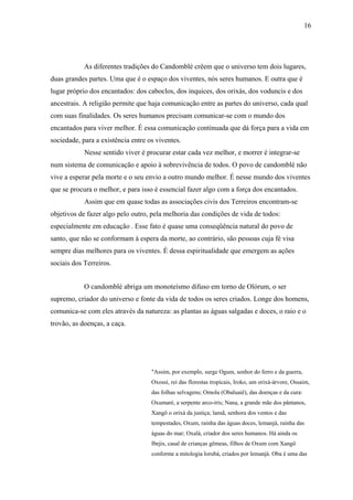 16




            As diferentes tradições do Candomblé crêem que o universo tem dois lugares,
duas grandes partes. Uma que é o espaço dos viventes, nós seres humanos. E outra que é
lugar próprio dos encantados: dos caboclos, dos inquices, dos orixás, dos voduncis e dos
ancestrais. A religião permite que haja comunicação entre as partes do universo, cada qual
com suas finalidades. Os seres humanos precisam comunicar-se com o mundo dos
encantados para viver melhor. É essa comunicação continuada que dá força para a vida em
sociedade, para a existência entre os viventes.
            Nesse sentido viver é procurar estar cada vez melhor, e morrer é integrar-se
num sistema de comunicação e apoio à sobrevivência de todos. O povo de candomblé não
vive a esperar pela morte e o seu envio a outro mundo melhor. É nesse mundo dos viventes
que se procura o melhor, e para isso é essencial fazer algo com a força dos encantados.
            Assim que em quase todas as associações civis dos Terreiros encontram-se
objetivos de fazer algo pelo outro, pela melhoria das condições de vida de todos:
especialmente em educação . Esse fato é quase uma conseqüência natural do povo de
santo, que não se conformam à espera da morte, ao contrário, são pessoas cuja fé visa
sempre dias melhores para os viventes. É dessa espiritualidade que emergem as ações
sociais dos Terreiros.


            O candomblé abriga um monoteísmo difuso em torno de Olórum, o ser
supremo, criador do universo e fonte da vida de todos os seres criados. Longe dos homens,
comunica-se com eles através da natureza: as plantas as águas salgadas e doces, o raio e o
trovão, as doenças, a caça.




                                    "Assim, por exemplo, surge Ogum, senhor do ferro e da guerra,
                                    Oxossi, rei das florestas tropicais, Iroko, um orixá-árvore, Ossaim,
                                    das folhas selvagens; Omolu (Obaluaiê), das doenças e da cura:
                                    Oxumaré, a serpente arco-írís; Nana, a grande mãe dos pântanos,
                                    Xangô o orixá da justiça; lansã, senhora dos ventos e das
                                    tempestades, Oxum, rainha das águas doces, lemanjá, rainha das
                                    águas do mar; Oxalá, criador dos seres humanos. Há ainda os
                                    Ibejis, casal de crianças gêmeas, filhos de Oxum com Xangô
                                    conforme a mitologia lorubá, criados por lemanjá. Oba é uma das
 