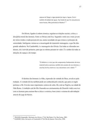 17




                                           esposas de Xangô, a água parada dos lagos e lagoas. Ewà é
                                           também divindade das águas. Sua lenda diz que foi uma princesa
                                           muito bonita, filha preferida de Odudwa".13




                Os Orixás, ligados à ordem cósmica, regulam as relações sociais, a ética, a
disciplina moral dos homens. Entre os Orixás está Exu. Segundo o mito era o mais jovem
de vários irmãos e nada possuía de seu, numa sociedade em que reinava o principio da
senioridade. Inteligente, tornou-se o encarregado de transmitir mensagens, o que lhe deu
grande sabedoria. No Candomblé, é o mensageiro dos Orixás. Em todas as oferendas aos
deuses, ele é servido primeiro, para que as ofertas possam ter valor. É o senhor de todas as
direções do espaço e do tempo.




                                           "O dinheiro e o sexo que são componentes fundamentais da troca
                                           material entre as pessoas, também são assuntos de seu interesse, e
                                           esta face de Exu motivou o seu sincretismo com o diabo."14




                O destino dos homens é o Odu, expressão da vontade de Deus, revela-se pela
tradição. A vontade divina também pode ser conhecida pelo oráculo, que para os nagôs
pertence a Ifá. Um dos mais importantes centros de culto, Ifá, está na Nigéria, na cidade de
Ode-Remo. A tradição oral do Ifá é baseada nos ensinamentos de Orumilá vindo conviver
com os homens para ensinar-lhes a ética e a mística, bem como o sistema de adivinhação
através do jogo de búzios.




13
     PRANDI, Reginaldo. Mitologia dos Orixás. 2a Ed. São Paulo: Cia. Das Letras, 2001.
14
     LIGIERO, Zeca. Iniciação ao Candomblé. 4a Ed. Rio de Janeiro: Nova Era, 1998.
 