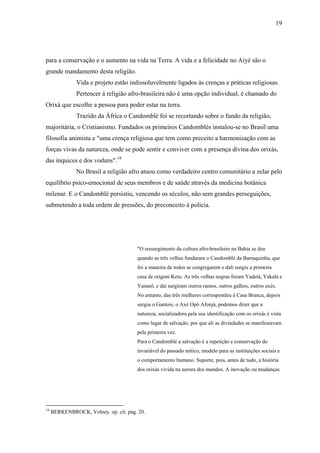 19




para a conservação e o aumento na vida na Terra. A vida e a felicidade no Aiyé são o
grande mandamento desta religião.
               Vida e projeto estão indissoluvelmente ligados às crenças e práticas religiosas.
               Pertencer à religião afro-brasileira não é uma opção individual, é chamado do
Orixá que escolhe a pessoa para poder estar na terra.
               Trazido da África o Candomblé foi se recortando sobre o fundo da religião,
majoritária, o Cristianismo. Fundados os primeiros Candomblés instalou-se no Brasil uma
filosofia animista e "uma crença religiosa que tem como preceito a harmonização com as
forças vivas da natureza, onde se pode sentir e conviver com a presença divina dos orixás,
das inquices e dos voduns".18
               No Brasil a religião afro atuou como verdadeiro centro comunitário a zelar pelo
equilíbrio psico-emocional de seus membros e de saúde através da medicina botânica
milenar. E o Candomblé persistiu, vencendo os séculos, não sem grandes perseguições,
submetendo a toda ordem de pressões, do preconceito à polícia.




                                       "O ressurgimento da cultura afro-brasileiro na Bahia se deu
                                       quando as três velhas fundaram o Candomblé da Barraquinha, que
                                       foi a maneira de todos se congregarem e dali surgiu a primeira
                                       casa de origem Ketu. As três velhas negras foram Yadetá, Yakalá e
                                       Yanasô, e daí surgiram outros ramos, outros galhos, outros axés.
                                       No entanto, das três mulheres correspondeu à Casa Branca, depois
                                       surgiu o Gantois, o Axé Opô Afonjá, podemos dizer que a
                                       natureza, socializadora pela sua identificação com os orixás é vista
                                       como lugar de salvação, por que ali as divindades se manifestavam
                                       pela primeira vez.
                                       Para o Candomblé a salvação é a repetição e conservação do
                                       invariável do passado mítico, modelo para as instituições sociais e
                                       o comportamento humano. Suporte, pois, antes de tudo, a história
                                       dos orixás vivida na aurora dos mundos. A inovação ou mudanças




18
     BERKENBROCK, Volney. op. cit. pág. 20.
 