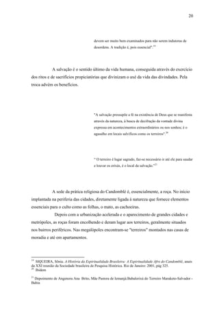 20




                                        devem ser muito bem examinados para não serem indutoras de
                                        desordens. A tradição é, pois essencial".19




             A salvação é o sentido último da vida humana, conseguida através do exercício
dos ritos e de sacrifícios propiciatórias que divinizam o axé da vida das divindades. Pela
troca advém os benefícios.




                                        "A salvação pressupõe a fé na existência de Deus que se manifesta
                                        através da natureza, à busca de decifração da vontade divina
                                        expressa em acontecimentos extraordinários ou nos sonhos; é o
                                        agasalho em locais salvíficos como os terreiros".20




                                        “ O terreiro é lugar sagrado, faz-se necessário ir até ele para saudar
                                        e louvar os orixás, é o local da salvação.”21




             A sede da prática religiosa do Candomblé é, essencialmente, a roça. No início
implantada na periferia das cidades, diretamente ligada à natureza que fornece elementos
essenciais para o culto como as folhas, o mato, as cachoeiras.
              Depois com a urbanização acelerada e o aparecimento de grandes cidades e
metrópoles, as roças foram encolhendo e deram lugar aos terreiros, geralmente situados
nos bairros periféricos. Nas megalópoles encontram-se "terreiros" montados nas casas de
moradia e até em apartamentos.




19
   SIQUEIRA, Sônia. A História da Espiritualidade Brasileira: A Espiritualidade Afro do Candomblé, anais
da XXI reunião da Sociedade brasileira de Pesquisa Histórica. Rio de Janeiro: 2001, pág 325.
20
   Ibidem
21
  Depoimento de Angenora Ana Brito, Mãe Pastora de Iemanjá.Babalorixá do Terreiro Maraketo-Salvador -
Bahia
 
