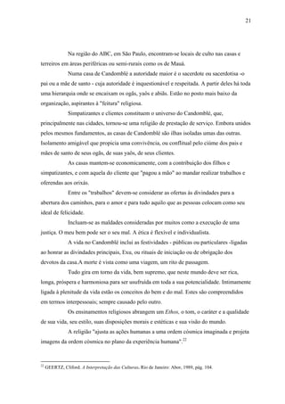 21




                Na região do ABC, em São Paulo, encontram-se locais de culto nas casas e
terreiros em áreas periféricas ou semi-rurais como os de Mauá.
                Numa casa de Candomblé a autoridade maior é o sacerdote ou sacerdotisa -o
pai ou a mãe de santo - cuja autoridade é inquestionável e respeitada. A partir deles há toda
uma hierarquia onde se encaixam os ogãs, yaôs e abiãs. Estão no posto mais baixo da
organização, aspirantes à "feitura" religiosa.
                Simpatizantes e clientes constituem o universo do Candomblé, que,
principalmente nas cidades, tornou-se uma religião de prestação de serviço. Embora unidos
pelos mesmos fundamentos, as casas de Candomblé são ilhas isoladas umas das outras.
Isolamento amigável que propicia uma convivência, ou conflitual pelo ciúme dos pais e
mães de santo de seus ogãs, de suas yaôs, de seus clientes.
                As casas mantem-se economicamente, com a contribuição dos filhos e
simpatizantes, e com aquela do cliente que "pagou a mão" ao mandar realizar trabalhos e
oferendas aos orixás.
                Entre os "trabalhos" devem-se considerar as ofertas às divindades para a
abertura dos caminhos, para o amor e para tudo aquilo que as pessoas colocam como seu
ideal de felicidade.
                Incluam-se as maldades consideradas por muitos como a execução de uma
justiça. O meu bem pode ser o seu mal. A ética é flexível e individualista.
                A vida no Candomblé inclui as festividades - públicas ou particulares -ligadas
ao honrar as divindades principais, Exu, ou rituais de iniciação ou de obrigação dos
devotos da casa.A morte é vista como uma viagem, um rito de passagem.
                Tudo gira em torno da vida, bem supremo, que neste mundo deve ser rica,
longa, próspera e harmoniosa para ser usufruída em toda a sua potencialidade. Intimamente
ligada à plenitude da vida estão os conceitos do bem e do mal. Estes são compreendidos
em termos interpessoais; sempre causado pelo outro.
                Os ensinamentos religiosos abrangem um Ethos, o tom, o caráter e a qualidade
de sua vida, seu estilo, suas disposições morais e estéticas e sua visão do mundo.
                A religião "ajusta as ações humanas a uma ordem cósmica imaginada e projeta
imagens da ordem cósmica no plano da experiência humana".22



22
     GEERTZ, Cliford. A Interpretação das Culturas. Rio de Janeiro: Abor, 1989, pág. 104.
 