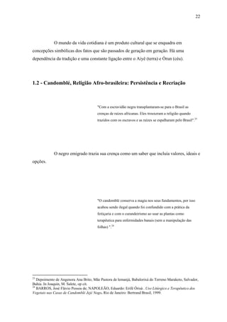 22




             O mundo da vida cotidiana é um produto cultural que se enquadra em
concepções simbólicas dos fatos que são passados de geração em geração. Há uma
dependência da tradição e uma constante ligação entre o Aiyê (terra) e Òrun (céu).




1.2 - Candomblé, Religião Afro-brasileira: Persistência e Recriação



                                       "Com a escravidão negra transplantaram-se para o Brasil as
                                       crenças de raízes africanas. Eles trouxeram a religião quando
                                       trazidos com os escravos e as raízes se espalharam pelo Brasil".23




             O negro emigrado trazia sua crença como um saber que incluía valores, ideais e
opções.




                                       "O candomblé conserva a magia nos seus fundamentos, por isso
                                       acabou sendo ilegal quando foi confundido com a prática da
                                       feitiçaria e com o curandeirismo ao usar as plantas como
                                       terapêutica para enfermidades banais (sem a manipulação das
                                       folhas) ".24




23
   Depoimento de Angenora Ana Brito, Mãe Pastora de lemanjá, Babalorixá do Terreno Maraketo, Salvador,
Bahia. In Joaquin, M. Salete, op cit.
24
   BARROS, José Flávio Pessoa de; NAPOLEÃO, Eduardo: Erifè Òrisà . Uso Litúrgico e Terapêutico dos
Vegetais nas Casas de Candomblé Jejé Nogo. Rio de Janeiro: Bertrand Brasil, 1999.
 