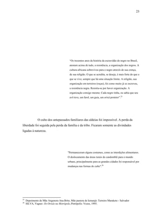 23




                                           “Os trezentos anos da história da escravidão do negro no Brasil,
                                           atestam acima de tudo, a resistência, a organização dos negros. A
                                           cultura africana sobreviveu para o negro através de sua crença,
                                           de sua religião. O que se acredita, se deseja, é mais forte do que o
                                           que se vive, sempre que há uma situação limite. A religião, sua
                                           organização em terreiros (roças), foi como muito já se escreveu,
                                           a resistência negra. Resistiu-se por haver organização. A
                                           organização consigo mesmo. Cada negro tinha, ou sabia que seu
                                           avô teve, um farol, um guia, um orixá protetor”.25




               O culto dos antepassados familiares das aldeias foi impossível. A perda da
liberdade foi seguida pela perda da família e da tribo. Ficaram somente as divindades
ligadas à natureza.




                                         "Permaneceram alguns costumes, como as interdições alimentares.
                                         O deslocamento das áreas rurais do candomblé para o mundo
                                         urbano, principalmente para as grandes cidades foi responsável por
                                         mudanças nas formas do culto".26




25
     Depoimento de Mãe Angenora Ana Brito, Mãe pastora de Iemanjá- Terreiro Maraketo - Salvador
26
     SILVA, Vagner. Os Orixás na Metrópole. Petrópolis: Vozes, 1995.
 