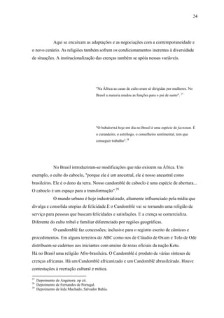 24




               Aqui se encaixam as adaptações e as negociações com a contemporaneidade e
o novo cenário. As religiões também sofrem os condicionamentos inerentes à diversidade
de situações. A institucionalização das crenças também se apóia nessas variáveis.




                                         "Na África as casas de culto eram só dirigidas por mulheres. No
                                         Brasil a maioria mudou as funções para o pai de santo". 27




                                         "O babalorixá hoje em dia no Brasil é uma espécie de factotum. É
                                         o curandeiro, o astrólogo, o conselheiro sentimental, tem que
                                         conseguir trabalho".28




               No Brasil introduziram-se modificações que não existem na África. Um
exemplo, o culto do caboclo, "porque ele é um ancestral, ele é nosso ancestral como
brasileiros. Ele é o dono da terra. Nosso candomblé de caboclo é uma espécie de abertura...
O caboclo é um espaço para a transformação".29
               O mundo urbano é hoje industrializado, altamente influenciado pela mídia que
divulga e consolida utopias de felicidade.E o Candomblé vai se tornando uma religião de
serviço para pessoas que buscam felicidades e satisfações. E a crença se comercializa.
Diferente do culto tribal e familiar diferenciado por regiões geográficas.
               O candomblé faz concessões; inclusive para o registro escrito de cânticos e
procedimentos. Em alguns terreiros do ABC como nos de Cláudio de Oxum e Tolo de Ode
distribuem-se cadernos aos iniciantes com ensino de rezas oficiais da nação Ketu.
Há no Brasil uma religião Afro-brasileira. O Candomblé é produto de várias sínteses de
crenças africanas. Há um Candomblé africanizado e um Candomblé abrasileirado. Houve
contestações à recriação cultural e mítica.

27
     Depoimento de Angenora. op cit.
28
     Depoimento de Fernandes de Portugal.
29
     Depoimento de leda Machado, Salvador Bahia.
 