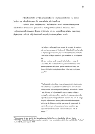 25




             Não obstante ter havido certas mudanças - muitas superficiais - há pontos
básicos que não são tocados. Há uma religião afro-brasileira.
             De certa forma, mesmo que o Candomblé no Brasil tenha sofrido alguma
reelaboração e "os deuses africanos na metrópole não sejam os deuses da tribo",
continuam sendo os deuses de uma civilização em que o sentido da religião e da magia
depende do estilo de subjetividade eleito pelo homem e pela sociedade.




                                         "Salvador é o referencial, uma espécie de memória do que foi e é
                                         hoje a origem africana do Candomblé. O Candomblé em Salvador
                                         se organizou porque outros grupos vieram e teve uma /interação.
                                         Essa //iteração exigiu definições que se fixaram no século XIX e
                                         XX.
                                         Salvador contínua sendo a memória. Salvador é a Mega do
                                         Candomblé. Por isso há uma busca pelos seus terreiros. Umas
                                         pessoas querem o axé, outras querem o nome da casa. Casa
                                         Branca, llê Opô Afonjá, Gantois, Bate Folha, são terreiros de
                                         nome".30




                                          “A pluralidade cultural das etnias africanas contribuiu em muito
                                         para a formação da cultura nacional fornecendo um vastíssimo
                                         elenco de itens que abrangem desde a língua, a culinária, a música
                                         e arte diversas, até valores sociais, representações míticas e
                                         concepções religiosas, embora sua sobrevivência dependesse da
                                         capacidade de absorção pela “cultura branca”. Mas fora do campo
                                         religioso nenhuma das instituições culturais africanas logrou
                                         sobreviver. E, foi com a religião que apesar de impregnada de
                                         aspecto diversos, os africanos manteriam e sua cultura que
                                         representava simbolicamente sua sociedade e sua vida de
                                         outrora”.31


30
   Depoimento de Ana Amélia dos Santos Cardoso, Yaô do Terreiro Bate-Folha, Salvador Bahia.
31
  PRANDI, Reginaldo. De africano a afro-brasileiro: etnia, identidade, religião. Revista USP, São Paulo, nº
46, pp. 52-65, junho-agosto 2000.
 