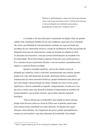 27




                                          "Reduziu-se significadamente o número dos Orixás aqui cultuados
                                          - pouco mais do que uma dezena contra os 458 das terras africanas.
                                          A vida nas metrópoles tem substituído muitas práticas,
                                          principalmente na feitura das "comidas de santo".32




                A recriação se fez necessária para a manutenção da religião. Hoje nas grandes
cidades onde a população trabalha fora de suas residências, quase que em na totalidade,
não existe a possibilidade de uma permanência constante nas roças em função das
atividades da casa, diminuindo inclusive o tempo de recolhimento do filho nos períodos de
obrigação (maio grau de conhecimento e tempo de iniciação na religião) ao orixá.
As alterações são necessárias, visto que ocorrem transformações na sociedade à luz
da modernidade. Dessa forma muda-se algumas rotinas das casas, porém persiste a
fé e a memória do povo (ancestrais) africano e com isso acarreta a permanência dos
adeptos e o aumento desses na religião.
                Quando a sociedade capitalista , através das relações sociais de
produção que estabelece, reifica o indivíduo, desumanizando suas relações; quando
propõe uma visão individualizante de mundo, destituindo núcleos comunitários
remanescentes de outros momentos históricos; quando fundamenta uma ciência que
tem como função a dessacralização da cultura, forjando seu reino na terra, parece
significativo o fato do candomblé se expandir vertiginosamente, levando-nos a crer
que este se coloca como uma forma de resistência à fragmentação da existência do
homem brasileiro, seja no plano concreto, seja no plano ideal da explicação
ontológica.
                Pode-se afirmar que o Candomblé é uma religião de matriz africana
porque reúne diversos cultos aos orixás da África num só panteão, preservando,
uma estrutura mítica semelhante aos cultos africanos. Na diáspora dos negros
africanos, etnias distintas, sob a hegemonia dos povos yorubás (principalmente),
criaram em solo brasileiro o que hoje chamamos de Candomblé. Esta religião




32
     SILVA, Vagner Gonçalves da. Orixás da Metrópole. Petrópolis: Vozes, 1995.
 
