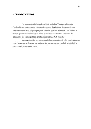III



AGRADECIMENTOS



            Por ser um trabalho baseado na História Oral de Vida dos Adeptos de
Candomblé ,várias entrevistas foram realizadas com depoimentos fundamentais e de
extrema relevância ao longo da pesquisa. Portanto, agradeço a todos os "Pais e Mães de
Santo", que não mediram esforços para a realização deste trabalho, bem como dos
educadores das escolas públicas estaduais da região do ABC paulista.
            Agradeço também aos amigos que indicaram as casas de culto para executar as
entrevistas e aos professores que ao longo do curso prestaram contribuição satisfatória
para a concretização dessa tarefa.
 