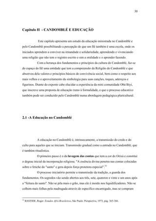30




Capitulo II - CANDOMBLÉ E EDUCAÇÃO


                 Este capítulo apresenta um estudo da educação ministrada no Candomblé e
pelo Candomblé possibilitando a percepção de que um Ilê também é uma escola, onde os
iniciados aprendem a conviver na irmandade e solidariedade, aprendendo e vivenciando
uma religião que não tem o registro escrito e sim a oralidade e o aprender fazendo.
                Com a herança dos fundamentos e princípios da cultura do Candomblé, faz-se
do espaço do Ilê uma entidade que tem a compreensão da Religião do Candomblé e que
absorveu dela valores e princípios básicos de convivência social, bem como o respeito aos
mais velhos e o aproveitamento da simbologia para suas canções, toques, adereços e
figurinos. Diante do exposto cabe elucidar a experiência da mini comunidade Obá Biyi,
que inscreve uma proposta de educação rumo à formalidade, e que o processo educativo
também pode ser conduzido pelo Candomblé numa abordagem pedagógica pluricultural.




2.1 -A Educação no Candomblé




                A educação no Candomblé é, intrinsecamente, a transmissão do credo e do
culto para aqueles que se iniciam. Transmissão gradual como a entrada no Candomblé, que
é também ritualística.
                O primeiro passo é o da lavagem das contas que tem a cor do Orixá e constitui
o degrau inicial da incorporação religiosa. "A essência divina penetra nas contas colocadas
sobre o fetiche do "santo" e gera depois força protetora especial”.33
                O processo iniciatório permite a transmissão da tradição, a guarda dos
fundamentos. Os segredos vão sendo abertos aos três, sete, quatorze e vinte e um anos após
a "feitura do santo". Não se pila mais o grão, mas ele é moído nos liquidificadores. Não se
colhem mais folhas pela madrugada através de específico encarregado, mas se compram


33
     BASTIDE, Roger. Estudos Afro-Brasileiros. São Paulo: Perspectiva, 1973, pág. 365-366.
 