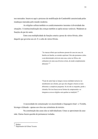 31




nos mercados. Insere-se aqui o processo de modificação do Candomblé caracterizada pelas
mudanças marcadas pelo mundo moderno.
               As religiões sofrem também os condicionamentos inerentes à diversidade das
situações. A institucionalização das crenças também se apóia nessas variáveis. Mudaram as
funções do pai de santo.
               Entre essa multiplicidade de funções estaria a posse de vários Orixás, além
daquele que governa seu ori. E o culto de vários Orixás.




                                      "As marcas tribais que recebemos passam de casa em casa, de
                                      família em família, no sentido espiritual. Nós não prestamos cultos
                                      a um determinado orixá em uma casa, como na África, nós
                                      cultuamos em uma casa diversos orixás, de modo completamente
                                      diferente”.34




                                      "O pai de santo hoje se integra à nossa realidade inclusive no
                                      atendimento aos clientes, por que eles chegam e fazem as mais
                                      diferentes e complexas perguntas. Se ele não se enquadra, perde a
                                      clientela. Por isso busca novas formas de compreensão e se
                                      integram as novas religiões sem quebrar as tradições".35




               A necessidade de comunicação vai encurralando a linguagem ritual - o Yorubá,
kicongo e kibundo - apenas aos ritos nas cerimônias do terreiro.
               Na constituição das casas elas se individualizam. Umas se aproximam da casa-
mãe. Outras fazem questão de permanecer isoladas.



34
     Ibidem
35
     Depoimento de Gilmar Tavares
 