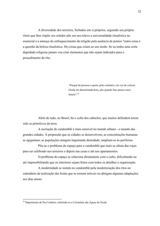 32




                A diversidade dos terreiros, fechados em si próprios, seguindo seu próprio
ritmo que lhes impõe seu zelador põe em seu relevo a universalidade ritualística no
essencial e a ameaça do enfraquecimento da religião pela ausência de pontos "outra coisa é
a questão da beleza ritualística. Há coisas que criam ao seu modo. Se eu tenho uma certa
dignidade religiosa jamais vou criar elementos que não sejam indicados para o
procedimento do rito.




                                           “Porque há pessoas a quem, pelo contrário, em vez de colocar
                                           Oxalá em determinada hora, põe quando lhes parece mais
                                           bonito".36




                Além de tudo, no Brasil, há o culto dos caboclos, que muitos defendem terem
sido os primitivos da terra.
                A recriação do candomblé é mais sensível no mundo urbano - o mundo das
grandes cidades. À proporção que as cidades se desenvolvem, as concentrações humanas
se agigantam, as populações atingem inquietante densidade, ampliam-se às periferias.
                Põe-se o problema do espaço para o candomblé que mais se afasta das roças
para ser celebrado nos terreiros e depois nas casas e até nos apartamentos.
                O problema do espaço se relaciona diretamente com o culto, dificultando ou
até impossibilitando que os interiores sejam feitos com todos os detalhes e organização.
                A modernidade se instala no candomblé pela modernização dos ritos no
calendário da realização das festas que se tornam móveis ou abrigam algumas adaptações
aos dias atuais.




36
     Depoimento de Pai Cordeiro, referindo-se a Cerimônia das Águas de Oxalá.
 