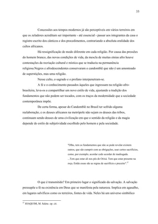 33




                Concessões aos tempos modernos já são perceptíveis em vários terreiros em
que os zeladores acreditam ser importante - até essencial - passar aos integrantes da casa o
registro escrito dos cânticos e dos procedimentos, contrariando a absoluta oralidade dos
cultos africanos.
                Há ressignificação de modo diferente em cada religião. Por causa das pressões
do homem branco, das novas condições de vida, da mescla de muitas etnias afro houve
contestações da recriação cultural e mística que se traduziu na permanência
religiosa.Negros e afrodescendentes conservaram o candomblé que não é um amontoado
de superstições, mas uma religião.
                Nesse culto, o sagrado e o profano interpenetram-se.
                A fé e o conhecimento passados àqueles que ingressam na religião afro-
brasileira, leva-os a compartilhar um novo estilo de vida, ajustando a tradição dos
fundamentos que não podem ser tocados, com os traços da modernidade que a sociedade
contemporânea impõe.
                De certa forma, apesar do Candomblé no Brasil ter sofrido alguma
reelaboração, e os deuses africanos na metrópole não sejam os deuses das tribos,
continuam sendo deuses de uma civilização em que o sentido da religião e da magia
depende do estilo de subjetividade escolhido pelo homem e pela sociedade.




                                       "Olhe, tem os fundamentos que não se pode revelar existem
                                       outros, que são cumprir com as obrigações, usar certos sacrifícios,
                                       como, por exemplo, acordar cedo acordar de madrugada.
                                       ...Tem que estar ali nos pés do Orixá. Tem que estar presente na
                                       roça. Então essas são as regras de sacrifício e preceito".37




                O que é transmitido? Em primeiro lugar o significado da salvação. A salvação
pressupõe a fé na existência em Deus que se manifesta pela natureza. Implica em agasalho,
em lugares salvíficos como os terreiros, fontes de vida. Neles há um universo simbólico

37
     JOAQUIM, M. Salete. op. cit.
 