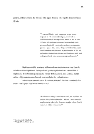 34




próprio, onde a liderança das pessoas, mães e pais de santo estão ligados diretamente aos
Orixás.




                                       "A responsabilidade é muito grande uma vez que somos
                                       responsáveis pela comunidade religiosa. Assim tudo na
                                       comunidade tem que passar pelo aval, peneira da mãe de santo.
                                       Além dos procedimentos religiosos existem os educacionais,
                                       porque no Candomblé a gente, além de educar, mostra para as
                                       pessoas o que é o Orixá em si... Porque no Candomblé existe um
                                       contexto formado pela hierarquia de procedimentos, ou seja, nós
                                       ensinamos a maneira como a pessoa deve falar com o outro, como
                                       se dirigir ao Orixá, então, uma norma de procedimentos”.38




                No Candomblé há uma certa uniformidade de comportamento e de visão de
mundo de seus componentes. Tem que haver, para que possa existir a continuidade e
legitimação do sistema religioso social e cultural do Candomblé. Essa visão de mundo
define a liderança das casas, baseada na acumulação dos conhecimentos.
                Aprendem-se os mitos, meio de restauração através dos ritos. A essência dos
rituais é a fixação e o desenvolvimento do axé.




                                       "A transmissão da força vital da mãe de santo, dos ancestrais, das
                                       pessoas mais velhas do candomblé é pelo axé. Ele é transmitido
                                       pela boca, pelas mãos, pelos elementos sagrados, a força. O axé é
                                       sagrado. O axé é o sopro da vida".39




38
     Depoimento de Mãe Stella
39
     JOAQUIM, M. Salete. op. cit.
 