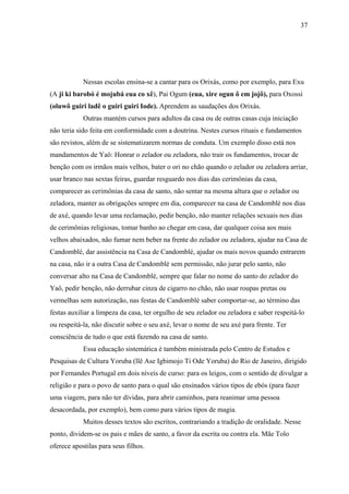 37




            Nessas escolas ensina-se a cantar para os Orixás, como por exemplo, para Exu
(A ji ki barobó é mojubá eua co xê), Pai Ogum (eua, xire ogun ô em jojô), para Oxossi
(oluwô guiri ladê o guiri guiri Iode). Aprendem as saudações dos Orixás.
            Outras mantém cursos para adultos da casa ou de outras casas cuja iniciação
não teria sido feita em conformidade com a doutrina. Nestes cursos rituais e fundamentos
são revistos, além de se sistematizarem normas de conduta. Um exemplo disso está nos
mandamentos de Yaô: Honrar o zelador ou zeladora, não trair os fundamentos, trocar de
benção com os irmãos mais velhos, bater o ori no chão quando o zelador ou zeladora arriar,
usar branco nas sextas feiras, guardar resguardo nos dias das cerimônias da casa,
comparecer as cerimônias da casa de santo, não sentar na mesma altura que o zelador ou
zeladora, manter as obrigações sempre em dia, comparecer na casa de Candomblé nos dias
de axé, quando levar uma reclamação, pedir benção, não manter relações sexuais nos dias
de cerimônias religiosas, tomar banho ao chegar em casa, dar qualquer coisa aos mais
velhos abaixados, não fumar nem beber na frente do zelador ou zeladora, ajudar na Casa de
Candomblé, dar assistência na Casa de Candomblé, ajudar os mais novos quando entrarem
na casa, não ir a outra Casa de Candomblé sem permissão, não jurar pelo santo, não
conversar alto na Casa de Candomblé, sempre que falar no nome do santo do zelador do
Yaô, pedir benção, não derrubar cinza de cigarro no chão, não usar roupas pretas ou
vermelhas sem autorização, nas festas de Candomblé saber comportar-se, ao término das
festas auxiliar a limpeza da casa, ter orgulho de seu zelador ou zeladora e saber respeitá-lo
ou respeitá-la, não discutir sobre o seu axé, levar o nome de seu axé para frente. Ter
consciência de tudo o que está fazendo na casa de santo.
            Essa educação sistemática é também ministrada pelo Centro de Estudos e
Pesquisas de Cultura Yoruba (llê Ase Igbimojo Ti Ode Yoruba) do Rio de Janeiro, dirigido
por Fernandes Portugal em dois níveis de curso: para os leigos, com o sentido de divulgar a
religião e para o povo de santo para o qual são ensinados vários tipos de ebós (para fazer
uma viagem, para não ter dívidas, para abrir caminhos, para reanimar uma pessoa
desacordada, por exemplo), bem como para vários tipos de magia.
            Muitos desses textos são escritos, contrariando a tradição de oralidade. Nesse
ponto, dividem-se os pais e mães de santo, a favor da escrita ou contra ela. Mãe Tolo
oferece apostilas para seus filhos.
 