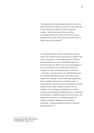 38




                                        "Essas apostilas aqui já são para gente que não tem mais casa. A
                                        gente vai ensinando o tratamento, essas coisas... Este caderno que
                                        eu estou fazendo, por exemplo, tem todos os Orixás, por
                                        exemplo:... para Exu: invocação de Exu, reza de Exu,
                                        oferecimento, bater o pé no chão três vezes, invocar Exu para
                                        apresentar Ori a ele, para colocar o Ori no bicho no ibá. Reza de
                                        alubaça, reza de Exu no Angola".43




                                        "Tive a preocupação com a forma de memorização através da
                                        escrita, e não somente oral muita coisa não teria se perdido. O que
                                        se escreve permanece e a nossa tradição até que era válida nos
                                        primeiros tempos uma vez que o candomblé era negreiro, e a
                                        maioria dos negros não sabia ler nem escrever, principalmente os
                                        que vieram ao Brasil, com outra língua, outro mundo, que
                                        considero ter morrido na África para renascer na nossa terra.
                                        ...No passado... a pessoa chegava no axé e Mãe de Santo passava
                                        um ensinamento para alguns dos mais velhos, então a pessoa
                                        chegava em casa olhando o filho, lavando roupa, passando ferro,
                                        porque o trabalho do pessoal era isso, fazendo o seu doce. A
                                        pessoa fazia doce e memorizava o que havia prendido nas cantigas,
                                        repetindo, lavando roupa e cantando, varrendo a casa. Na
                                        atualidade, com a tecnologia, universidade, fica mais difícil.
                                        As pessoas que participam do aprendizado do axé, ao saírem daqui
                                        devem enfrentar o computador, máquina de escrever ou fax, e não
                                        dá para cantar e memorizar os ensinamentos, porque tem
                                        escritório, consultoria e trabalham com o pensamento
                                        concentrado... A minha preocupação é que fique o mínimo de
                                        ensinamentos básicos".44




43
     Depoimento de Mãe Ester de Oxum.
44
     JOAQUIM, M. Salete. op. cit.
 