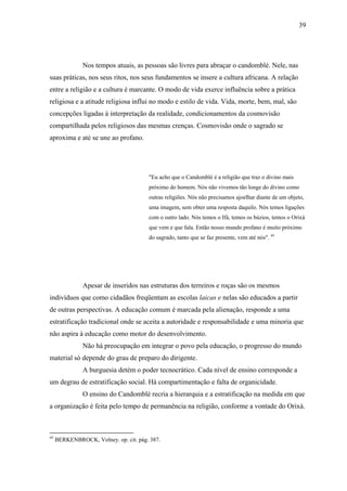 39




               Nos tempos atuais, as pessoas são livres para abraçar o candomblé. Nele, nas
suas práticas, nos seus ritos, nos seus fundamentos se insere a cultura africana. A relação
entre a religião e a cultura é marcante. O modo de vida exerce influência sobre a prática
religiosa e a atitude religiosa influi no modo e estilo de vida. Vida, morte, bem, mal, são
concepções ligadas à interpretação da realidade, condicionamentos da cosmovisão
compartilhada pelos religiosos das mesmas crenças. Cosmovisão onde o sagrado se
aproxima e até se une ao profano.




                                       "Eu acho que o Candomblé é a religião que traz o divino mais
                                       próximo do homem. Nós não vivemos tão longe do divino como
                                       outras religiões. Nós não precisamos ajoelhar diante de um objeto,
                                       uma imagem, sem obter uma resposta daquilo. Nós temos ligações
                                       com o outro lado. Nós temos o Ifá, temos os búzios, temos o Orixá
                                       que vem e que fala. Então nosso mundo profano é muito próximo
                                       do sagrado, tanto que se faz presente, vem até nós". 45




               Apesar de inseridos nas estruturas dos terreiros e roças são os mesmos
indivíduos que como cidadãos freqüentam as escolas laicas e nelas são educados a partir
de outras perspectivas. A educação comum é marcada pela alienação, responde a uma
estratificação tradicional onde se aceita a autoridade e responsabilidade e uma minoria que
não aspira à educação como motor do desenvolvimento.
               Não há preocupação em integrar o povo pela educação, o progresso do mundo
material só depende do grau de preparo do dirigente.
               A burguesia detém o poder tecnocrático. Cada nível de ensino corresponde a
um degrau de estratificação social. Há compartimentação e falta de organicidade.
               O ensino do Candomblé recria a hierarquia e a estratificação na medida em que
a organização é feita pelo tempo de permanência na religião, conforme a vontade do Orixá.



45
     BERKENBROCK, Volney. op. cit. pág. 387.
 