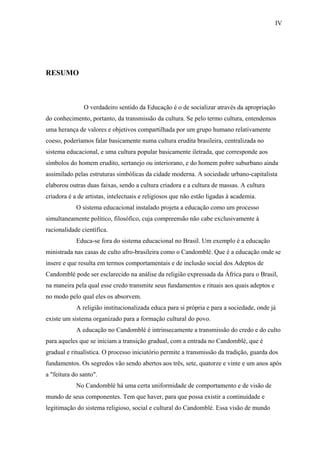 IV




RESUMO



               O verdadeiro sentido da Educação é o de socializar através da apropriação
do conhecimento, portanto, da transmissão da cultura. Se pelo termo cultura, entendemos
uma herança de valores e objetivos compartilhada por um grupo humano relativamente
coeso, poderíamos falar basicamente numa cultura erudita brasileira, centralizada no
sistema educacional, e uma cultura popular basicamente iletrada, que corresponde aos
símbolos do homem erudito, sertanejo ou interiorano, e do homem pobre suburbano ainda
assimilado pelas estruturas simbólicas da cidade moderna. A sociedade urbano-capitalista
elaborou outras duas faixas, sendo a cultura criadora e a cultura de massas. A cultura
criadora é a de artistas, intelectuais e religiosos que não estão ligadas à academia.
            O sistema educacional instalado projeta a educação como um processo
simultaneamente político, filosófico, cuja compreensão não cabe exclusivamente à
racionalidade científica.
            Educa-se fora do sistema educacional no Brasil. Um exemplo é a educação
ministrada nas casas de culto afro-brasileira como o Candomblé. Que é a educação onde se
insere e que resulta em termos comportamentais e de inclusão social dos Adeptos de
Candomblé pode ser esclarecido na análise da religião expressada da África para o Brasil,
na maneira pela qual esse credo transmite seus fundamentos e rituais aos quais adeptos e
no modo pelo qual eles os absorvem.
            A religião institucionalizada educa para si própria e para a sociedade, onde já
existe um sistema organizado para a formação cultural do povo.
            A educação no Candomblé é intrinsecamente a transmissão do credo e do culto
para aqueles que se iniciam a transição gradual, com a entrada no Candomblé, que é
gradual e ritualística. O processo iniciatório permite a transmissão da tradição, guarda dos
fundamentos. Os segredos vão sendo abertos aos três, sete, quatorze e vinte e um anos após
a "feitura do santo".
            No Candomblé há uma certa uniformidade de comportamento e de visão de
mundo de seus componentes. Tem que haver, para que possa existir a continuidade e
legitimação do sistema religioso, social e cultural do Candomblé. Essa visão de mundo
 
