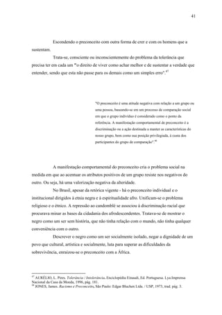 41




             Escondendo o preconceito com outra forma de crer e com os homens que a
sustentam.
             Trata-se, consciente ou inconscientemente do problema da tolerância que
precisa ter em cada um "o direito de viver como achar melhor e de sustentar a verdade que
entender, sendo que esta não passe para os demais como um simples erro".47




                                        "O preconceito é uma atitude negativa com relação a um grupo ou
                                        uma pessoa, baseando-se em um processo de comparação social
                                        em que o grupo indivíduo é considerado como o ponto da
                                        referência. A manifestação comportamental de preconceito é a
                                        discriminação ou a ação destinada a manter as características do
                                        nosso grupo, bem como sua posição privilegiada, à custa dos
                                        participantes do grupo de comparação".48




             A manifestação comportamental do preconceito cria o problema social na
medida em que ao acentuar os atributos positivos de um grupo resiste nos negativos do
outro. Ou seja, há uma valorização negativa da alteridade.
             No Brasil, apesar da retórica vigente - há o preconceito individual e o
institucional dirigidos à etnia negra e à espiritualidade afro. Unificam-se o problema
religioso e o étnico. A repressão ao candomblé se associou à discriminação racial que
procurava minar as bases da cidadania dos afrodescendentes. Tratava-se de mostrar o
negro como um ser sem história, que não tinha relação com o mundo, não tinha qualquer
conveniência com o outro.
             Descrever o negro como um ser socialmente isolado, negar a dignidade de um
povo que cultural, artística e socialmente, luta para superar as dificuldades da
sobrevivência, enraizou-se o preconceito com a África.




47
   AURÉLIO, L. Pires. Tolerância / Intolerância. Enciclopédia Einaudi, Ed. Portuguesa. Lya.Imprensa
Nacional da Casa da Moeda, 1996, pág. 181.
48
   JONES, James. Racismo e Preconceito, São Paulo: Edgar Bluchen Ltda. / USP, 1973, trad. pág. 3.
 