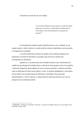 43




             Certamente este não foi um caso isolado.




                                       "Às convicções religiosas do negro negou-se o caráter de religião,
                                       porque não se viam nele os comportamentos fundamentais do
                                       credo religioso. Hoje, doutrinariamente, essa posição está
                                       superada”.51




             O estereótipo das religiões negras identificaram-nas com a maldade, na sua
origem natural, o diabo. Instala-se o medo unido de contornos indefinidos, mas já presente
no imaginário da sociedade.
             A escola inserida num contexto de relações sócio-culturais desiguais tem
produzido a exclusão de indivíduos e de grupos cujos universos culturais não
correspondem ao dominante.
             Impõem-se o reconhecimento da sociedade brasileira como multicultural na
medida em que abrange diversidade étnica e cultural de vários grupos sociais. Isto significa
a admissão desigual de oportunidades de acesso aos bens materiais e culturais construída
sobre as diferenças de classe social, gênero, e etnia. As práticas pedagógicas e curriculares
devem refletir esse reconhecimento de diferenças e alteridades. Para que sejam
transformadoras e viáveis é preciso o conhecimento do aluno que não deve ser visto na
perspectiva de assimilação cultural.




51
  REHFEIR, C. Francisca. Candomblé e Salvação: A salvação na Religião Nagô à Luz da Teologia Cristã.
São Paulo: Loyola, 1995.
 