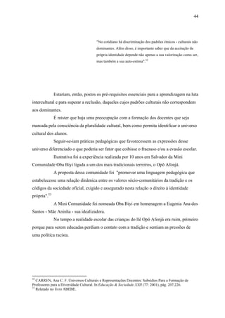 44




                                       "No cotidiano há discriminação dos padrões étnicos - culturais não
                                       dominantes. Além disso, é importante saber que da aceitação da
                                       própria identidade depende não apenas a sua valorização como ser,
                                       mas também a sua auto-estima".52




              Estariam, então, postos os pré-requisitos essenciais para a aprendizagem na luta
intercultural e para superar a reclusão, daqueles cujos padrões culturais não correspondem
aos dominantes.
              É mister que haja uma preocupação com a formação dos docentes que seja
marcada pela consciência da pluralidade cultural, bem como permita identificar o universo
cultural dos alunos.
              Seguir-se-iam práticas pedagógicas que favorecessem as expressões desse
universo diferenciado o que poderia ser fator que coibisse o fracasso e/ou a evasão escolar.
              Ilustrativa foi a experiência realizada por 10 anos em Salvador da Mini
Comunidade Oba Biyi ligada a um dos mais tradicionais terreiros, o Opô Afonjá.
              A proposta dessa comunidade foi "promover uma linguagem pedagógica que
estabelecesse uma relação dinâmica entre os valores sócio-comunitários da tradição e os
códigos da sociedade oficial, exigido e assegurado nesta relação o direito à identidade
própria".53
              A Mini Comunidade foi nomeada Oba Biyi em homenagem a Eugenia Ana dos
Santos - Mãe Aninha - sua idealizadora.
              No tempo a realidade escolar das crianças do llê Opô Afonjá era ruim, primeiro
porque para serem educadas perdiam o contato com a tradição e sentiam as pressões de
uma política racista.




52
   CARREN, Ana C. F. Universos Culturais e Representações Docentes: Subsídios Para a Formação de
Professores para a Diversidade Cultural. In Educação & Sociedade XXII (77: 2001), pág. 207,226.
53
   Relatado no livro ABEBE.
 