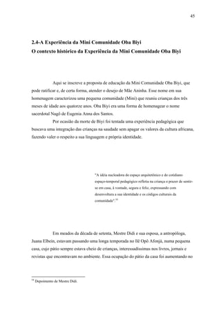 45




2.4-A Experiência da Mini Comunidade Oba Biyi
O contexto histórico da Experiência da Mini Comunidade Oba Biyi




               Aqui se inscreve a proposta de educação da Mini Comunidade Oba Biyi, que
pode ratificar e, de certa forma, atender o desejo de Mãe Aninha. Esse nome em sua
homenagem caracterizou uma pequena comunidade (Mini) que reuniu crianças dos três
meses de idade aos quatorze anos. Oba Biyi era uma forma de homenagear o nome
sacerdotal Nagô de Eugenia Anna dos Santos.
               Por ocasião da morte de Biyi foi tentada uma experiência pedagógica que
buscava uma integração das crianças na saudade sem apagar os valores da cultura africana,
fazendo valer o respeito a sua linguagem e própria identidade.




                                     "A idéia nucleadora do espaço arquitetônico e do cotidiano
                                     espaço-temporal pedagógico refletia na criança o prazer de sentir-
                                     se em casa, â vontade, segura e feliz, expressando com
                                     desenvoltura a sua identidade e os códigos culturais da
                                     comunidade".54




               Em meados da década de setenta, Mestre Didi e sua esposa, a antropóloga,
Juana Elbein, estavam passando uma longa temporada no llê Opô Afonjá, numa pequena
casa, cujo pátio sempre estava cheio de crianças, interessadíssimas nos livros, jornais e
revistas que encontravam no ambiente. Essa ocupação do pátio da casa foi aumentando no




54
     Depoimento de Mestre Didi.
 