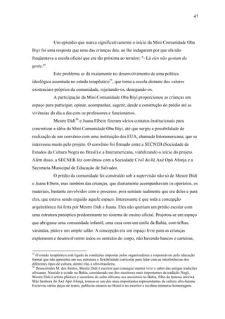 47




              Um episódio que marca significativamente o início da Mini Comunidade Oba
Biyi foi uma resposta que uma das crianças deu, ao lhe indagarem por que ela não
freqüentava a escola oficial que era tão próxima ao terreiro: "- Lá eles não gostam da
gente!".
              Este problema se dá exatamente no desenvolvimento de uma política
ideológica assentada no estado terapêutico55, que torna a escola distante dos valores
existenciais próprios da comunidade, rejeitando-os, denegando-os.
              A participação da Mini Comunidade Oba Biyi proporcionou as crianças um
espaço para participar, opinar, acompanhar, sugerir, desde a construção do prédio até as
vivências do dia a dia com os professores e funcionários.
              Mestre Didi56 e Juana Elbein fizeram vários contatos institucionais para
concretizar a idéia da Mini Comunidade Oba Biyi, até que surgiu a possibilidade de
realização de um convênio com uma instituição dos EUA, chamada Interamericana, que se
interessou muito pelo projeto. O convênio foi firmado entre a SECNEB (Sociedade de
Estudos da Cultura Negra no Brasil) e a Interamericana, viabilizando o início do projeto.
Além disso, a SECNEB fez convênios com a Sociedade Civil do llê Axé Opô Afonjá e a
Secretaria Municipal de Educação de Salvador.
              O prédio da comunidade foi construído sob a supervisão não só de Mestre Didi
e Juana Elbein, mas também das crianças, que diariamente acompanhavam os operários, os
materiais, bastante envolvidos com o processo, pois sentiam realmente que era deles e para
eles, que estava sendo erguido aquele espaço. Interessante é que toda a concepção
arquitetônica foi feita por Mestre Didi e Juana. Eles não queriam um prédio escolar com
uma estrutura panóptica predominante no sistema de ensino oficial. Projetou-se um espaço
que abrigasse uma comunidade infantil, uma casa com um estilo da Bahia, com telhas,
varandas, pátio e um amplo salão. A concepção era um espaço livre para as crianças
explorarem e desenvolverem todos os sentidos do corpo, não havendo bancos e carteiras,


55
   O estado terapêutico está ligado às condições impostas pelos organizadores e responsáveis pela educação
formal que não apresenta em sua estrutura a flexibilidade curricular para lidar com as interferências dos
diferentes tipos de cultura, dentre elas a afro-brasileira.
56
   Deoscóredes M. dos Santos, Mestre Didi é escritor que consegue manter vivo o saber das antigas tradições
africanas. Nascido e criado na Bahia, considerado um dos escritores mais importantes da tradição Nagô,
Mestre Didi é artista plástico e sacerdote do culto africano aos ancestrais na Bahia, filho da famosa ialorixá
Mãe Senhora do Axé Apô Afonjá, tornou-se um dos mais importantes representantes da cultura afro-baiana.
Escreveu várias peças de teatro, publicou ensaios no Brasil e no exterior e recebeu inúmeras homenagens.
 