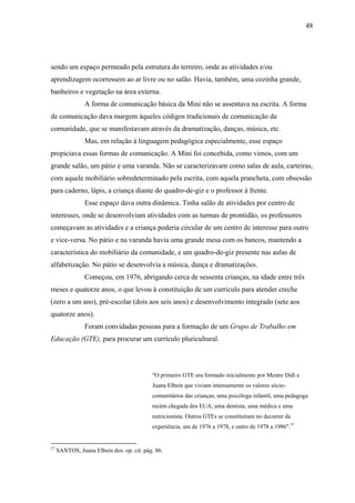 48




sendo um espaço permeado pela estrutura do terreiro, onde as atividades e/ou
aprendizagem ocorressem ao ar livre ou no salão. Havia, também, uma cozinha grande,
banheiros e vegetação na área externa.
                A forma de comunicação básica da Mini não se assentava na escrita. A forma
de comunicação dava margem àqueles códigos tradicionais de comunicação da
comunidade, que se manifestavam através da dramatização, danças, música, etc.
                Mas, em relação à linguagem pedagógica especialmente, esse espaço
propiciava essas formas de comunicação. A Mini foi concebida, como vimos, com um
grande salão, um pátio e uma varanda. Não se caracterizavam como salas de aula, carteiras,
com aquele mobiliário sobredeterminado pela escrita, com aquela prancheta, com obsessão
para caderno, lápis, a criança diante do quadro-de-giz e o professor à frente.
                Esse espaço dava outra dinâmica. Tinha salão de atividades por centro de
interesses, onde se desenvolviam atividades com as turmas de prontidão, os professores
começavam as atividades e a criança poderia circular de um centro de interesse para outro
e vice-versa. No pátio e na varanda havia uma grande mesa com os bancos, mantendo a
característica do mobiliário da comunidade, e um quadro-de-giz presente nas aulas de
alfabetização. No pátio se desenvolvia a música, dança e dramatizações.
                Começou, em 1976, abrigando cerca de sessenta crianças, na idade entre três
meses e quatorze anos, o que levou à constituição de um currículo para atender creche
(zero a um ano), pré-escolar (dois aos seis anos) e desenvolvimento integrado (sete aos
quatorze anos).
                Foram convidadas pessoas para a formação de um Grupo de Trabalho em
Educação (GTE), para procurar um currículo pluricultural.




                                           "O primeiro GTE era formado inicialmente por Mestre Didi e
                                           Juana Elbein que viviam intensamente os valores sócio-
                                           comunitários das crianças, uma psicóloga infantil, uma pedagoga
                                           recém chegada dos EUA, uma dentista, uma médica e uma
                                           nutricionista. Outros GTEs se constituíram no decorrer da
                                           experiência, um de 1976 a 1978, e outro de 1978 a 1986".57


57
     SANTOS, Juana Elbein dos. op. cit. pág. 86.
 