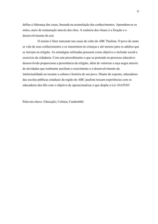 V



define a liderança das casas, baseada na acumulação dos conhecimentos. Aprendem-se os
mitos, meio de restauração através dos ritos. A essência dos rituais é a fixação e o
desenvolvimento do axé.
            O ensino é fator marcante nas casas de culto do ABC Paulista. O povo de santo
se vale de seus conhecimentos e os transmitem às crianças e até mesmo para os adultos que
se iniciam na religião. As estratégias utilizadas possuem como objetivo a inclusão social e
exercício da cidadania. Com este procedimento o que se pretende no processo educativo
desenvolvido proporciona a persistência da religião, além de valorizar a raça negra através
de atividades que realmente auxiliam o crescimento e o desenvolvimento da
intelectualidade no tocante a cultura e história de um povo. Diante do exposto, educadores
das escolas públicas estaduais da região do ABC paulista trocam experiências com os
educadores dos Ilês com o objetivo de operacionalizar o que dispõe a Lei 10.639/03




Palavras-chave: Educação; Cultura; Candomblé
 