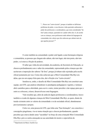 50




                                       "... Houve um "curto-circuito", porque ai também se definiram
                                       problemas de poder, e esse discurso vinha querendo sedimentar o
                                       poder dos professores e coordenadores, que eram considerados "de
                                       fora" pelas crianças, querendo ter o poder sobre eles. E, de acordo
                                       com as crianças, esses professores nada sabiam da linguagem da
                                       comunidade, dos valores que eles achavam que sabiam mais do
                                       que aquelas pessoas".58




               E como também na comunidade o poder está ligado a uma hierarquia religiosa
e comunitária, as pessoas que chegam não sabem, não tem lugar, não tem posto, não tem
poder, e aí estava a fricção de poderes.
               O saber que vinha da universidade, da academia, da Secretaria de Educação, se
chocava profundamente com o saber da comunidade, representado pelas crianças que não
aceitavam a imposição dos saberes "de fora", porque já tinham sido rejeitadas pela escola
oficial justamente por isso. Como elas achavam que a Mini Comunidade Oba Biyi era
delas, que era um espaço feito para elas, daí a fricção e/ou "curto-circuito".
               Instalou-se, então, o desafio da Mini Comunidade Oba Biyi em constituir uma
equipe, um GTE, que pudesse abandonar os paradigmas pedagógicos vigentes, e tentasse
abrir caminhos para a alteridade, para ouvir o outro, tentar perceber e dar espaço para que o
outro se colocasse, criasse, desenvolvesse uma linguagem.
               Vale ressaltar que, além da saída de alguns professores e coordenadores, houve
também a evasão de algumas crianças de Mini Comunidade Oba Biyi, as quais, diante da
tensão existente entre os valores da comunidade e os da sociedade oficial, abandonaram
provisoriamente o projeto.
               Certa vez, uma pessoa do GTE, que tinha uma "boa formação", nos conceitos e
concepções piagetianas, viu-se numa situação que a chocou profundamente, quando
percebeu que estava dando umas "sacodidas" no braço de uma criançada Mini Comunidade
Oba Biyi, pois se sentiu ameaçada na sua autoridade de mestre e especialista do

58
     Depoimento de Marco Aurélio Luz
 