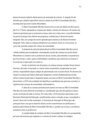 51




desenvolvimento infantil, obtida através da instituição do exterior. A situação foi tão
absurda que a própria especialista resolveu afastar-se da Mini Comunidade Oba Biyi,
reconhecendo que estava tendo dificuldades.
            A Mini Comunidade Oba Biyi desenvolvia as suas atividades em dois turnos,
das 8 às 17 horas, agrupando as crianças por idades e núcleos de interesses. Os núcleos de
interesses permitiam que se reunissem crianças entre seis e doze anos, e essa flexibilidade
era possível porque elas elaboravam programas voltados para o desenvolvimento
integrado. Daí, esse estágio de ensino-aprendizagem chamar-se de Desenvolvimento
Integrado. Nele, todas as crianças trabalhavam nas mesmas coisas, às vezes juntas, às
vezes não, partindo sempre dos valores da comunidade.
            A proposta do currículo pluricultural na Mini Comunidade Oba Biyi estava
voltada também para acompanhar o desempenho escolar das crianças na escola oficial.
Mantinham-se contatos com os professores dessas escolas, para entender as experiências
que lá ocorriam, e saber, quais as dificuldades e problemas que afastavam as crianças e
levavam-nas à reprovação ou evadir-se.
            Assim, no primeiro ano do projeto, as crianças (nessas variadas faixas etárias)
ficavam o dia todo vivenciando os valores sócio-comunitários, recuperando sua auto-
estima e reaprendendo alguns códigos de aproximação com a escola oficial. No decorrer do
tempo as crianças que tinham idade para freqüentar o ensino fundamental das escolas
oficiais, foram incentivadas a freqüentar apenas um turno na Mini Comunidade Oba Biyi e
dessa forma, o GTE teria condições de identificar os problemas que geravam a evasão e a
repetência das crianças da comunidade, enfrentando-os.
            A idéia de as crianças permanecerem apenas um turno na Mini Comunidade
Oba Biyi foi muito difícil de consolidar-se, considerando que elas não queriam ir para a
escola, resistindo de todas as formas. Por outro lado, o GTE procurava aproximar-se da
Secretaria Municipal de Educação, sensibilizando-a para a situação, já que, circundando o
terreiro, havia três escolas municipais. A Secretaria de Educação do Município não
conseguia fazer com que as diretoras dessas escolas transmitissem aos professores a
proposta pluricultural da Mini Comunidade Oba Biyi e, quando isso ocorria, a resistência
aumentava entre os professores.
            A complexidade do cotidiano da Mini Comunidade Oba Biyi era acompanhada
por uma nutricionista que implantava o costume de incluir verduras no cardápio.
 
