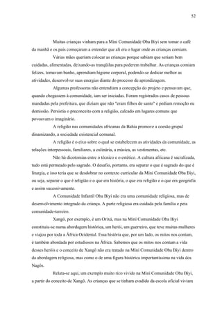 52




            Muitas crianças vinham para a Mini Comunidade Oba Biyi sem tomar o café
da manhã e os pais começaram a entender que ali era o lugar onde as crianças comiam.
            Várias mães queriam colocar as crianças porque sabiam que seriam bem
cuidadas, alimentadas, deixando-as tranqüilas para poderem trabalhar. As crianças comiam
felizes, tomavam banho, aprendiam higiene corporal, podendo-se dedicar melhor as
atividades, desenvolver suas energias diante do processo de aprendizagem.
            Algumas professoras não entendiam a concepção do projeto e pensavam que,
quando chegassem à comunidade, iam ser iniciadas. Foram registrados casos de pessoas
mandadas pela prefeitura, que diziam que não "eram filhos de santo" e pediam remoção ou
demissão. Persistia o preconceito com a religião, calcado em lugares comuns que
povoavam o imaginário.
            A religião nas comunidades africanas da Bahia promove a coesão grupal
dinamizando, a sociedade existencial comunal.
            A religião é o eixo sobre o qual se estabelecem as atividades da comunidade, as
relações interpessoais, familiares, a culinária, a música, as vestimentas, etc.
            Não há dicotomias entre o técnico e o estético. A cultura africana é sacralizada,
tudo está permeado pelo sagrado. O desafio, portanto, era separar o que é sagrado do que é
liturgia, e isso teria que se desdobrar no contexto curricular da Mini Comunidade Oba Biyi,
ou seja, separar o que é religião e o que era história, o que era religião e o que era geografia
e assim sucessivamente.
            A Comunidade Infantil Oba Biyi não era uma comunidade religiosa, mas de
desenvolvimento integrado da criança. A parte religiosa era cuidada pela família e peia
comunidade-terreiro.
            Xangô, por exemplo, é um Orixá, mas na Mini Comunidade Oba Biyi
constituiu-se numa abordagem histórica, um herói, um guerreiro, que teve muitas mulheres
e viajou por toda a África Ocidental. Essa história que, por um lado, os mitos nos contam,
é também abordada por estudiosos na África. Sabemos que os mitos nos contam a vida
desses heróis e o conceito de Xangô não era tratado na Mini Comunidade Oba Biyi dentro
da abordagem religiosa, mas como o de uma figura histórica importantíssima na vida dos
Nagôs.
            Relata-se aqui, um exemplo muito rico vivido na Mini Comunidade Oba Biyi,
a partir do conceito de Xangô. As crianças que se tinham evadido da escola oficial viviam
 