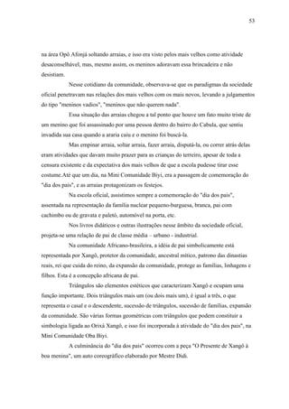53




na área Opô Afonjá soltando arraias, e isso era visto pelos mais velhos como atividade
desaconselhável, mas, mesmo assim, os meninos adoravam essa brincadeira e não
desistiam.
             Nesse cotidiano da comunidade, observava-se que os paradigmas da sociedade
oficial penetravam nas relações dos mais velhos com os mais novos, levando a julgamentos
do tipo "meninos vadios", "meninos que não querem nada".
             Essa situação das arraias chegou a tal ponto que houve um fato muito triste de
um menino que foi assassinado por uma pessoa dentro do bairro do Cabula, que sentiu
invadida sua casa quando a araria caiu e o menino foi buscá-la.
             Mas empinar arraia, soltar arraia, fazer arraia, disputá-la, ou correr atrás delas
eram atividades que davam muito prazer para as crianças do terreiro, apesar de toda a
censura existente e da expectativa dos mais velhos de que a escola pudesse tirar esse
costume.Até que um dia, na Mini Comunidade Biyi, era a passagem de comemoração do
"dia dos pais", e as arraias protagonizam os festejos.
             Na escola oficial, assistimos sempre a comemoração do "dia dos pais",
assentada na representação da família nuclear pequeno-burguesa, branca, pai com
cachimbo ou de gravata e paletó, automóvel na porta, etc.
             Nos livros didáticos e outras ilustrações nesse âmbito da sociedade oficial,
projeta-se uma relação de pai de classe média – urbano - industrial.
             Na comunidade Africano-brasileira, a idéia de pai simbolicamente está
representada por Xangô, protetor da comunidade, ancestral mítico, patrono das dinastias
reais, rei que cuida do reino, da expansão da comunidade, protege as famílias, linhagens e
filhos. Esta é a concepção africana de pai.
             Triângulos são elementos estéticos que caracterizam Xangô e ocupam uma
função importante. Dois triângulos mais um (ou dois mais um), é igual a três, o que
representa o casal e o descendente, sucessão de triângulos, sucessão de famílias, expansão
da comunidade. São várias formas geométricas com triângulos que podem constituir a
simbologia ligada ao Orixá Xangô, e isso foi incorporada à atividade do "dia dos pais", na
Mini Comunidade Oba Biyi.
             A culminância do "dia dos pais" ocorreu com a peça "O Presente de Xangô à
boa menina", um auto coreográfico elaborado por Mestre Didi.
 